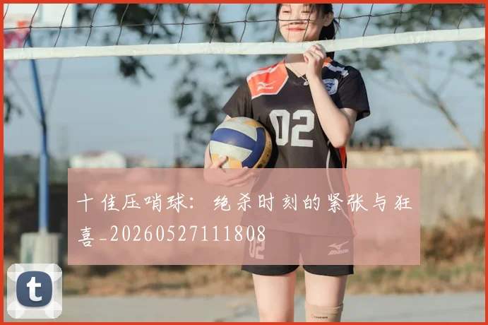 十佳压哨球：绝杀时刻的紧张与狂喜_20260527111808