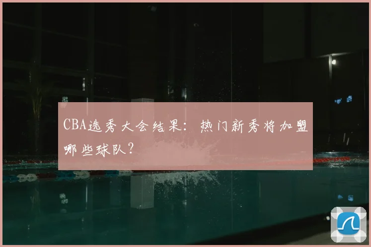 CBA选秀大会结果：热门新秀将加盟哪些球队？