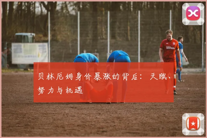 贝林厄姆身价暴涨的背后：天赋、努力与机遇