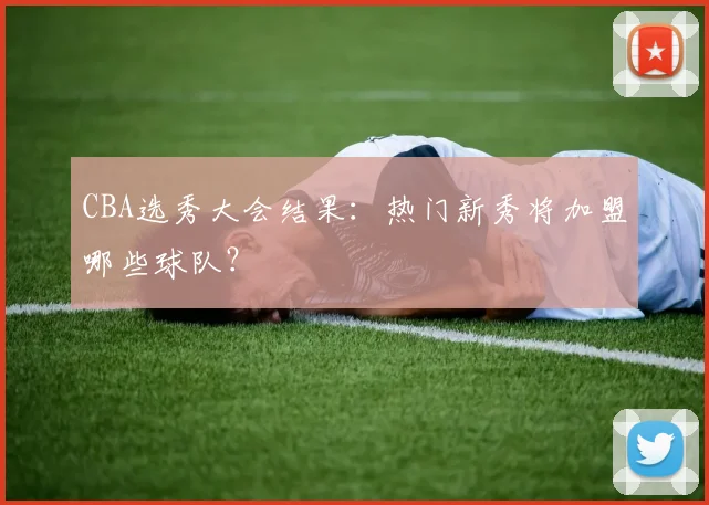 CBA选秀大会结果：热门新秀将加盟哪些球队？