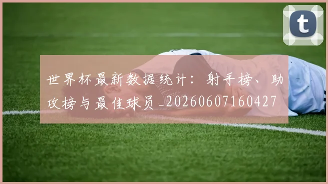世界杯最新数据统计:射手榜、助攻榜与最佳球员_20260607160427