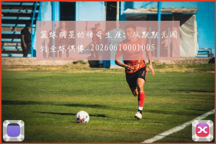 篮球明星的传奇生涯：从默默无闻到全球偶像_20260610001005