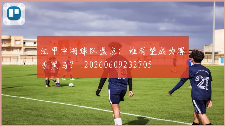 法甲中游球队盘点：谁有望成为赛季黑马？_20260609232705