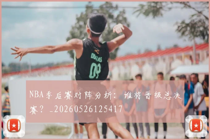 NBA季后赛对阵分析:谁将晋级总决赛?_20260526125417