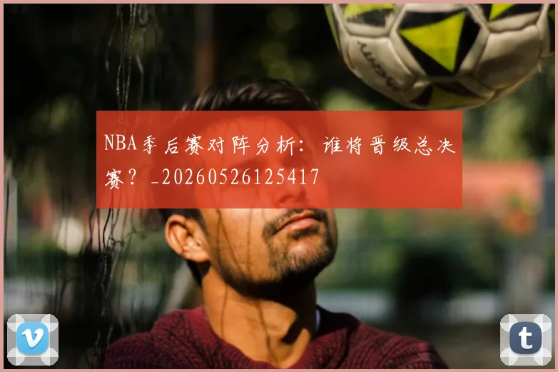 NBA季后赛对阵分析:谁将晋级总决赛?_20260526125417