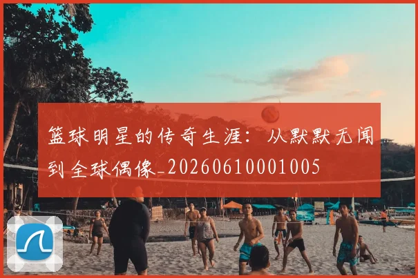 篮球明星的传奇生涯：从默默无闻到全球偶像_20260610001005