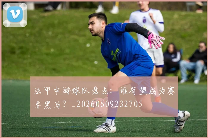 法甲中游球队盘点：谁有望成为赛季黑马？_20260609232705